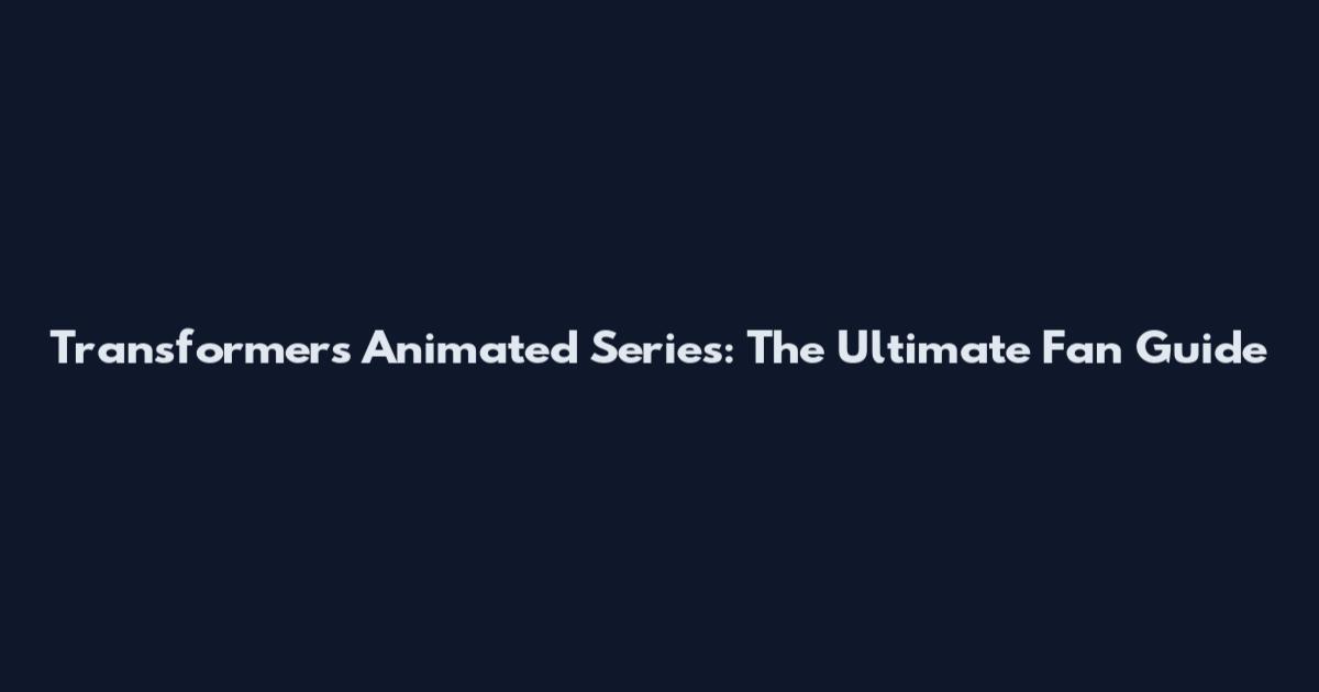 Transformers Animated Series: The Ultimate Fan Guide