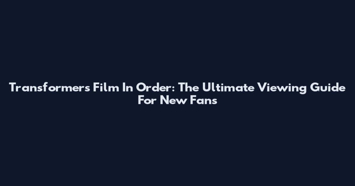Transformers Film In Order: The Ultimate Viewing Guide For New Fans