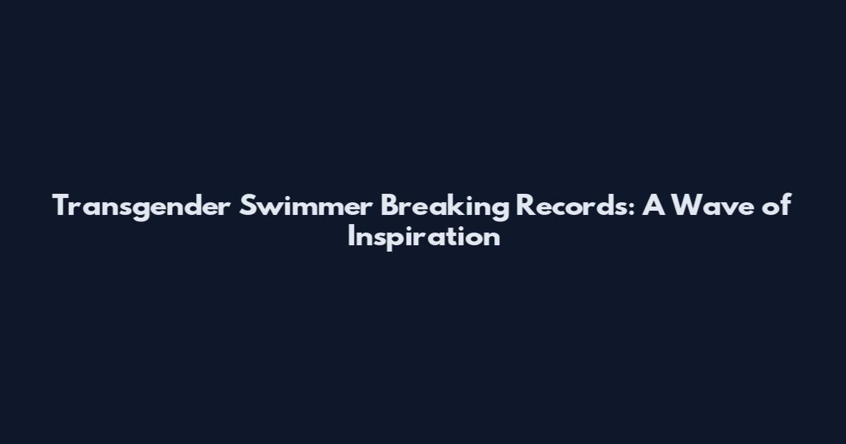 Transgender Swimmer Breaking Records: A Wave of Inspiration