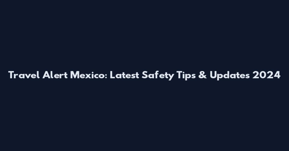 Travel Alert Mexico: Latest Safety Tips & Updates 2024