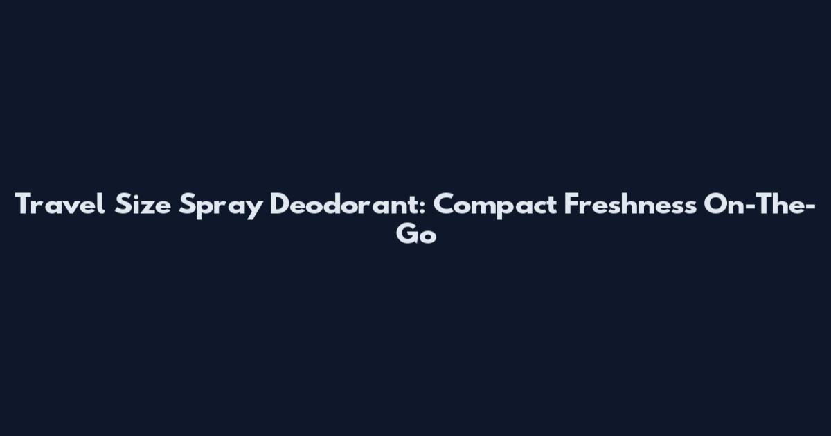 Travel Size Spray Deodorant: Compact Freshness On-The-Go