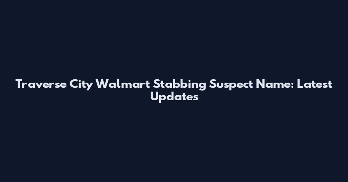 Traverse City Walmart Stabbing Suspect Name: Latest Updates