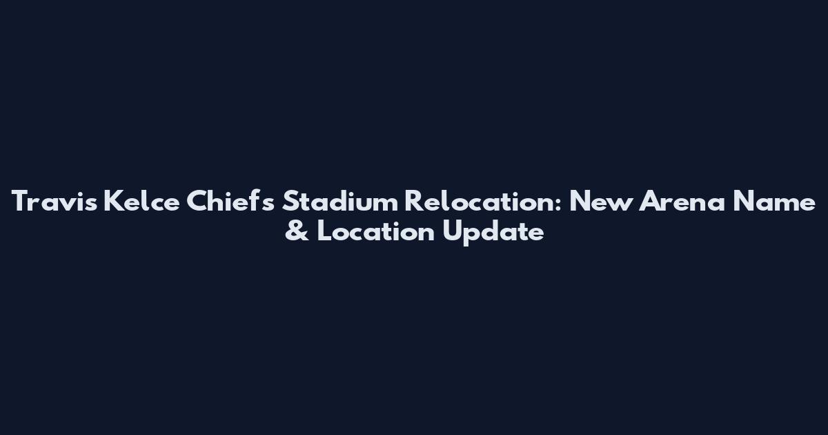 Travis Kelce Chiefs Stadium Relocation: New Arena Name & Location Update