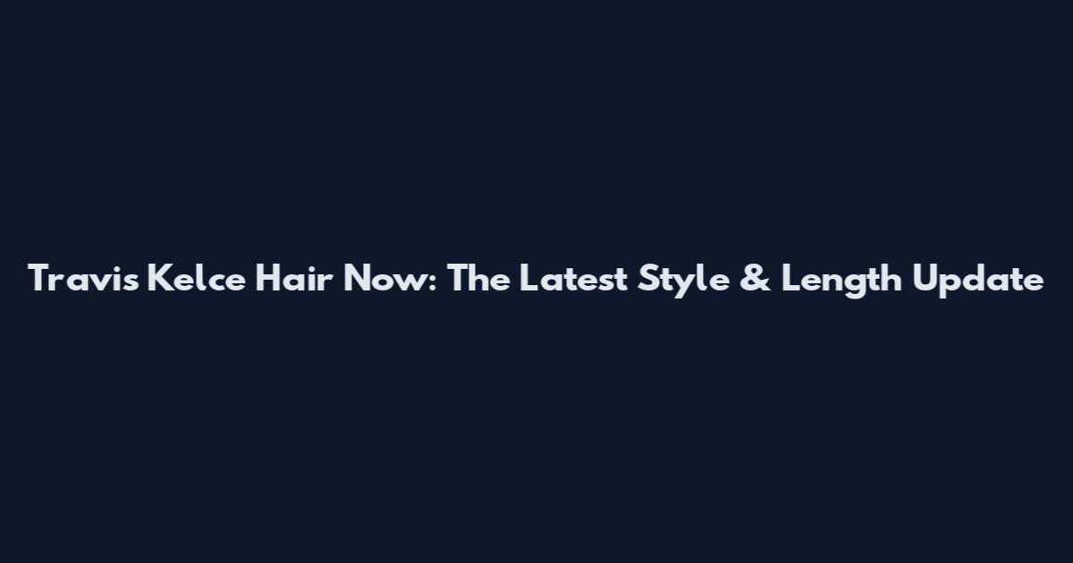 Travis Kelce Hair Now: The Latest Style & Length Update