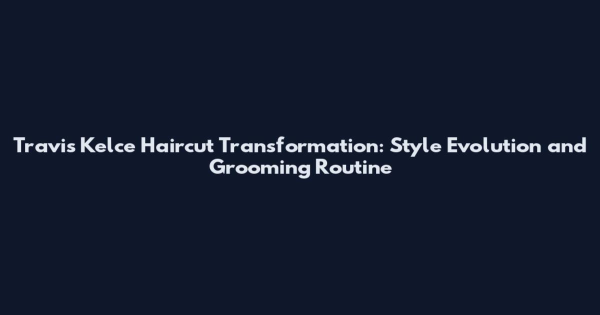 Travis Kelce Haircut Transformation: Style Evolution and Grooming Routine