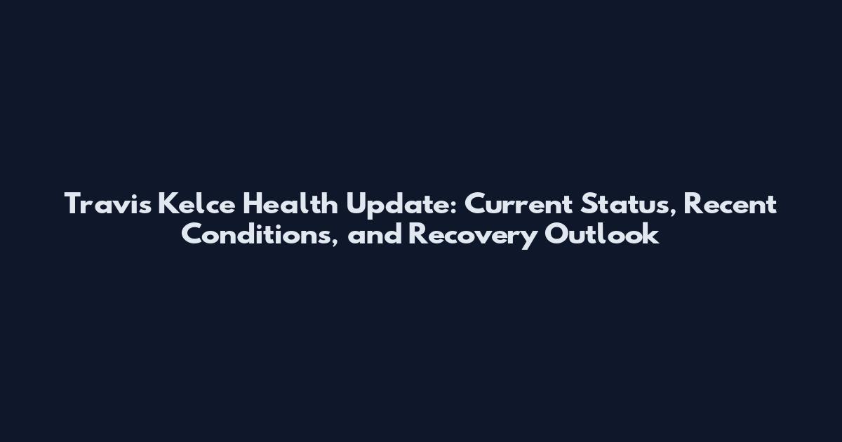 Travis Kelce Health Update: Current Status, Recent Conditions, and Recovery Outlook