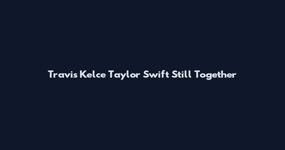 Travis Kelce Taylor Swift Still Together