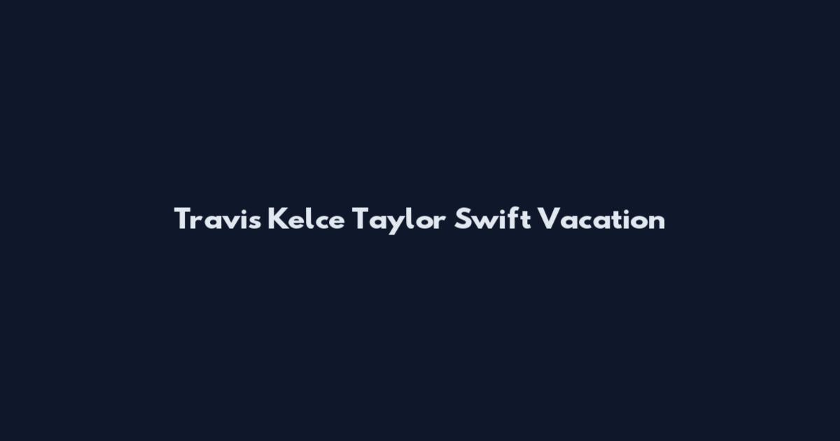 Travis Kelce Taylor Swift Vacation