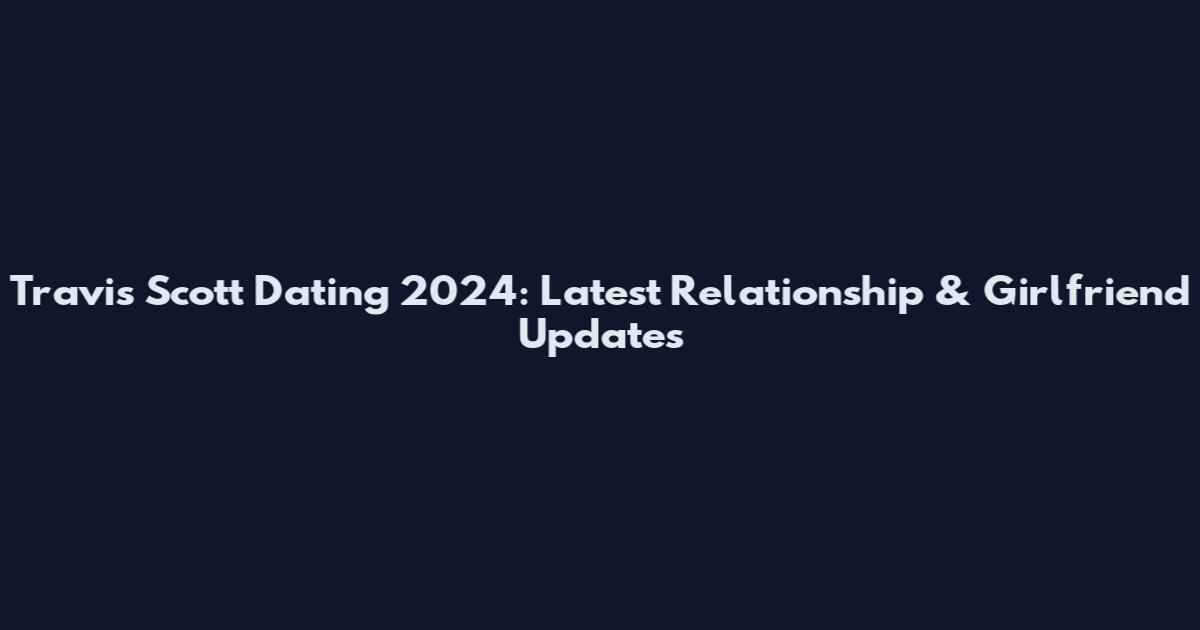 Travis Scott Dating 2024: Latest Relationship & Girlfriend Updates