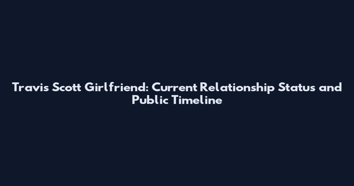 Travis Scott Girlfriend: Current Relationship Status and Public Timeline