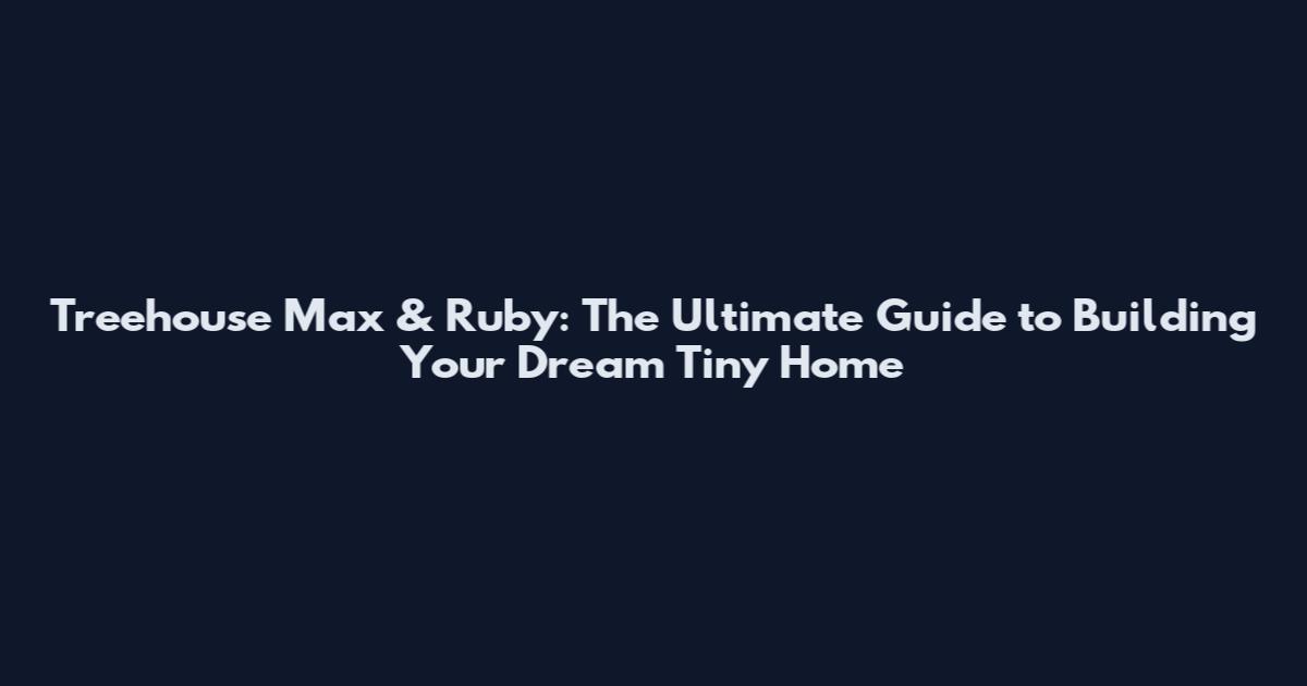 Treehouse Max & Ruby: The Ultimate Guide to Building Your Dream Tiny Home