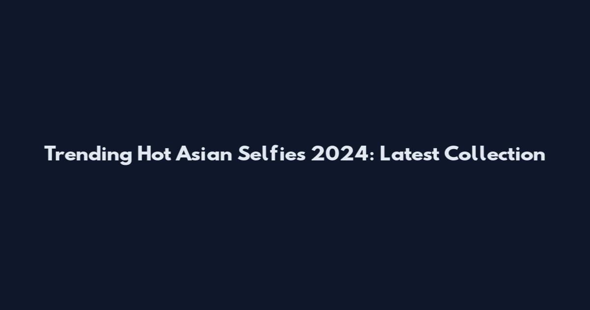 Trending Hot Asian Selfies 2024: Latest Collection