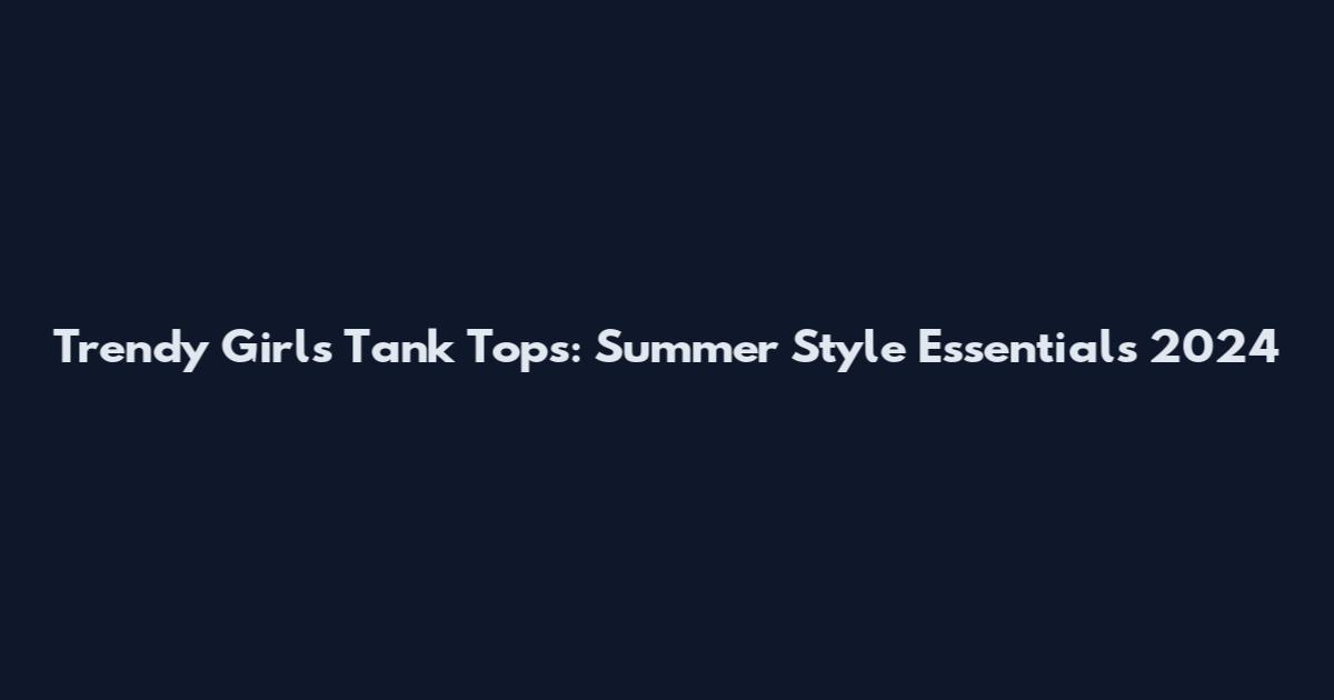 Trendy Girls Tank Tops: Summer Style Essentials 2024