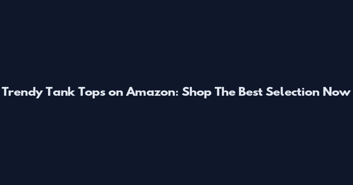 Trendy Tank Tops on Amazon: Shop The Best Selection Now