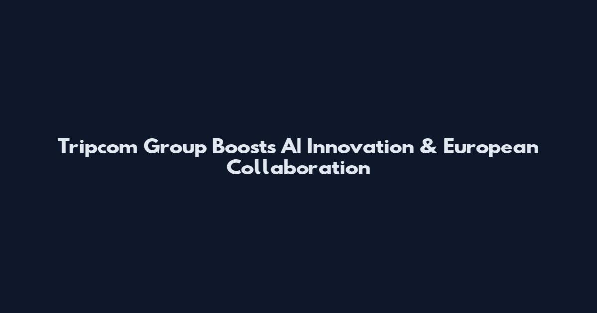 Tripcom Group Boosts AI Innovation & European Collaboration