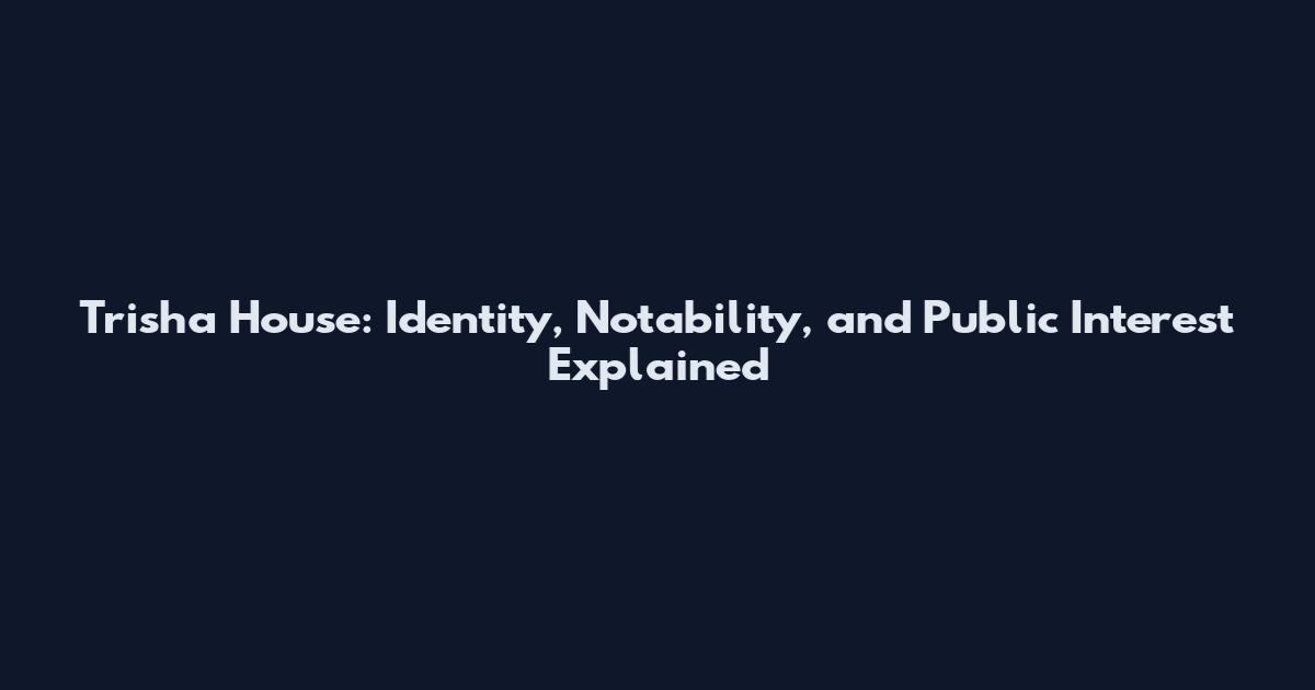 Trisha House: Identity, Notability, and Public Interest Explained