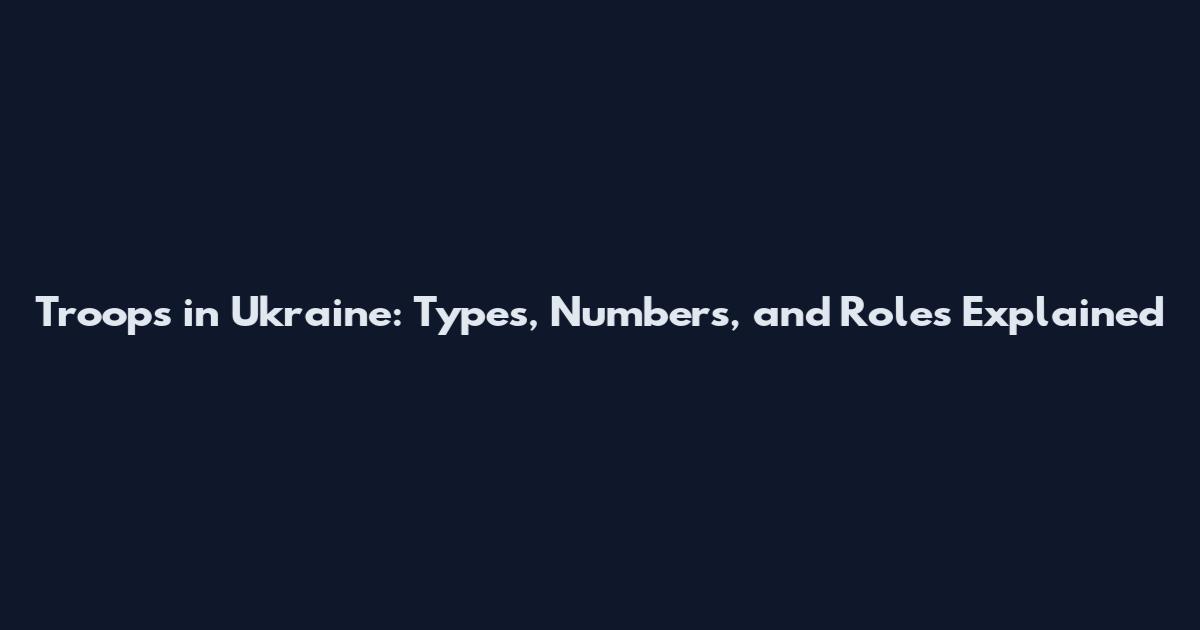 Troops in Ukraine: Types, Numbers, and Roles Explained