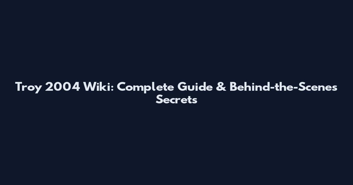 Troy 2004 Wiki: Complete Guide & Behind-the-Scenes Secrets