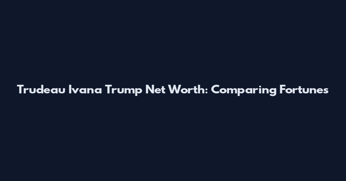 Trudeau Ivana Trump Net Worth: Comparing Fortunes