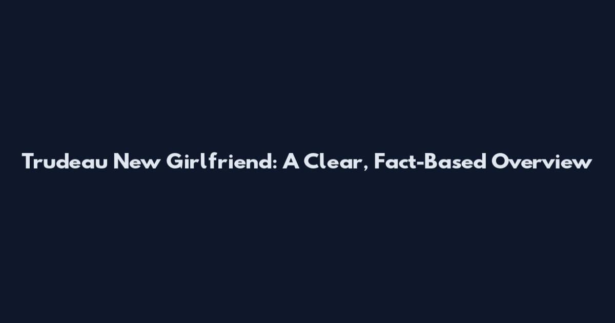 Trudeau New Girlfriend: A Clear, Fact-Based Overview