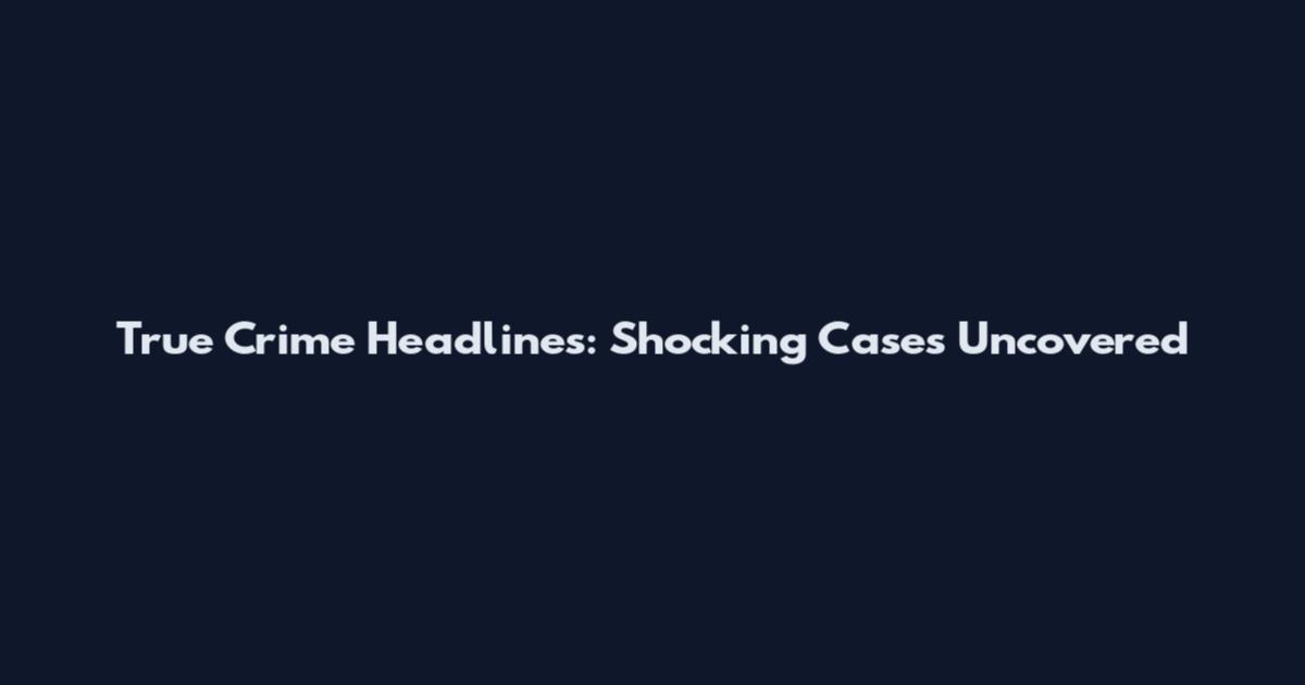 True Crime Headlines: Shocking Cases Uncovered