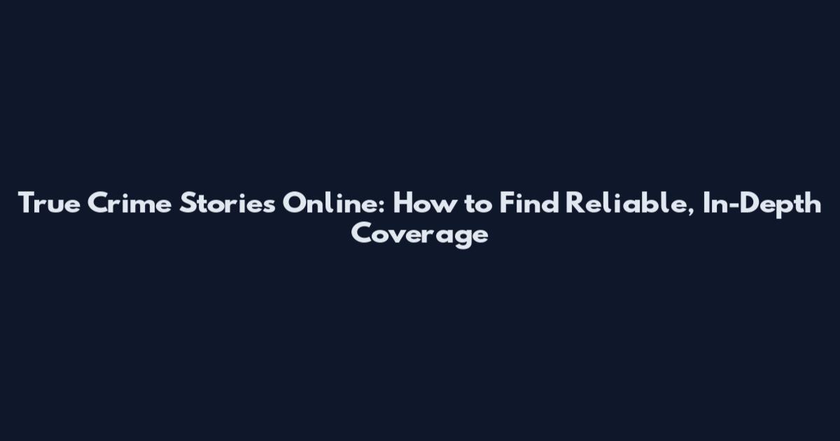 True Crime Stories Online: How to Find Reliable, In-Depth Coverage