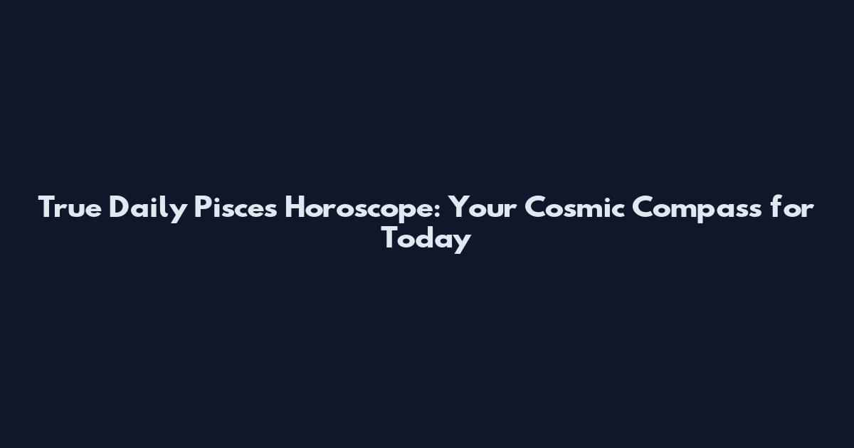 True Daily Pisces Horoscope: Your Cosmic Compass for Today