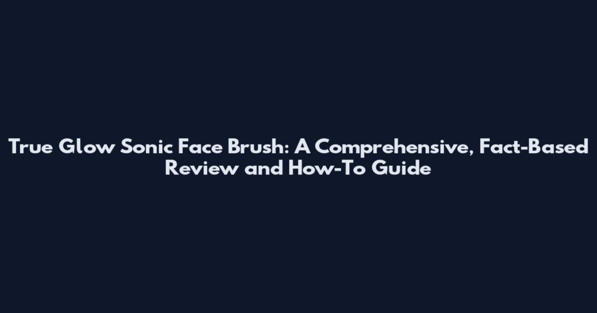 True Glow Sonic Face Brush: A Comprehensive, Fact-Based Review and How-To Guide