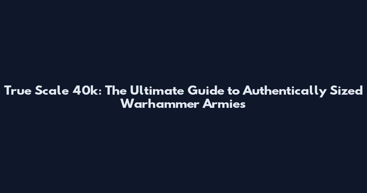 True Scale 40k: The Ultimate Guide to Authentically Sized Warhammer Armies