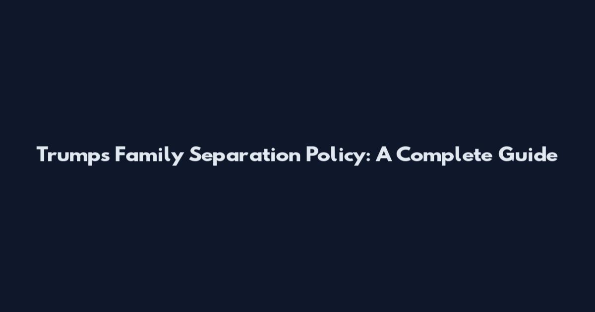 Trump's Family Separation Policy: A Complete Guide