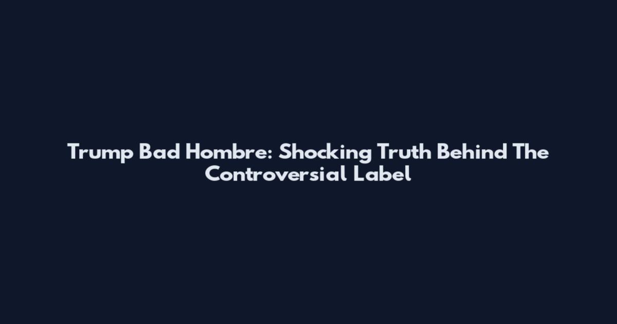 Trump Bad Hombre: Shocking Truth Behind The Controversial Label