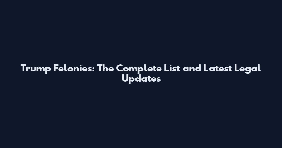 Trump Felonies: The Complete List and Latest Legal Updates