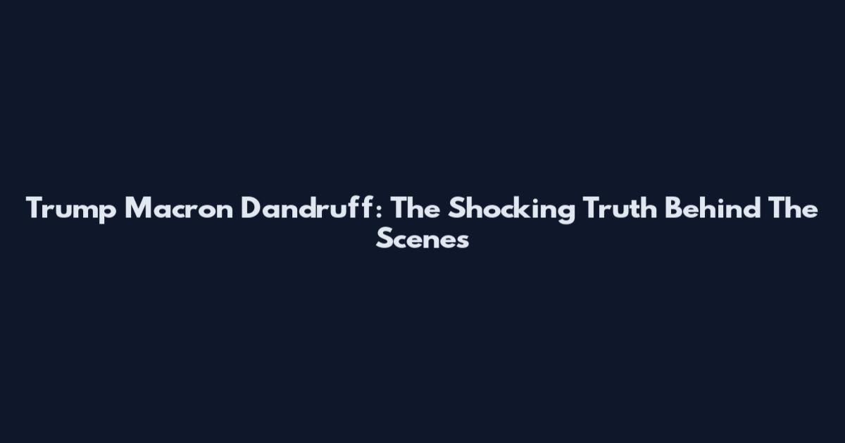 Trump Macron Dandruff: The Shocking Truth Behind The Scenes