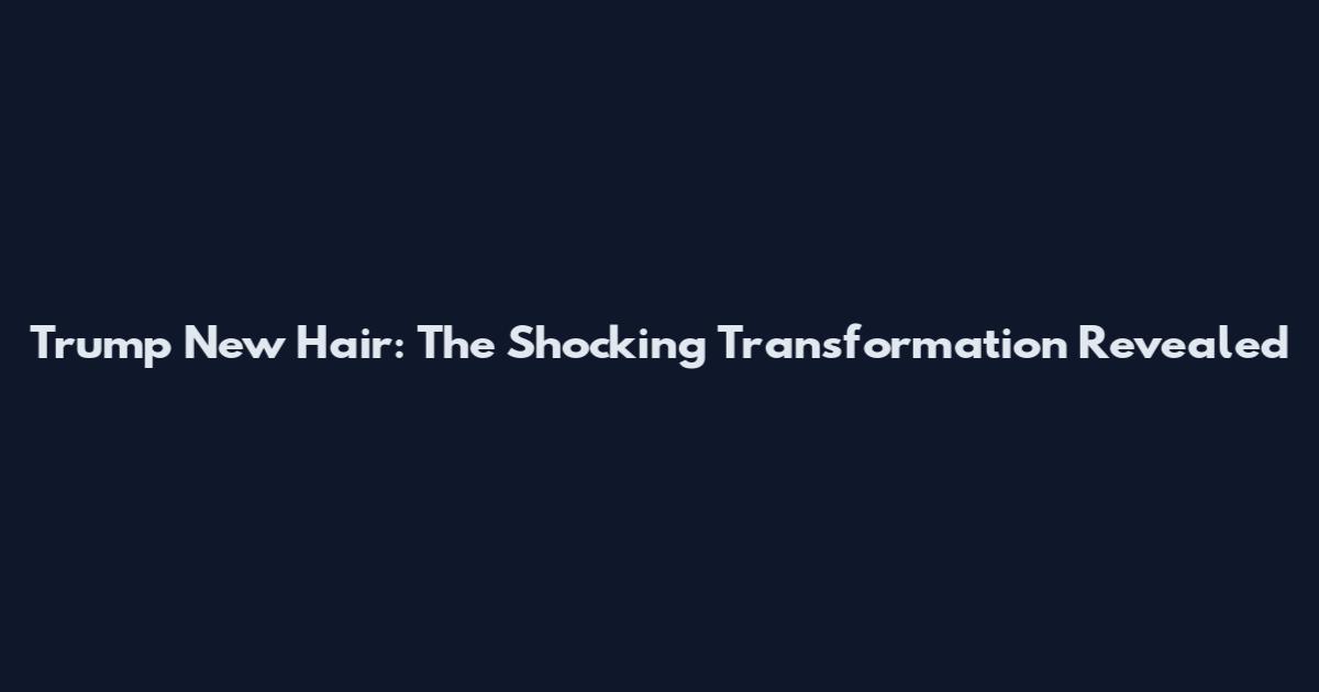 Trump New Hair: The Shocking Transformation Revealed