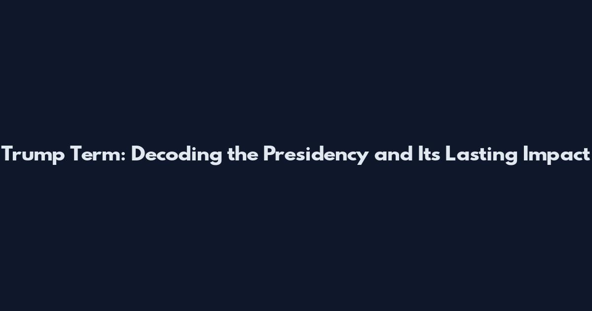 Trump Term: Decoding the Presidency and Its Lasting Impact