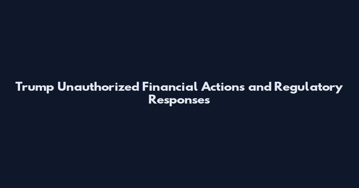 Trump Unauthorized Financial Actions and Regulatory Responses