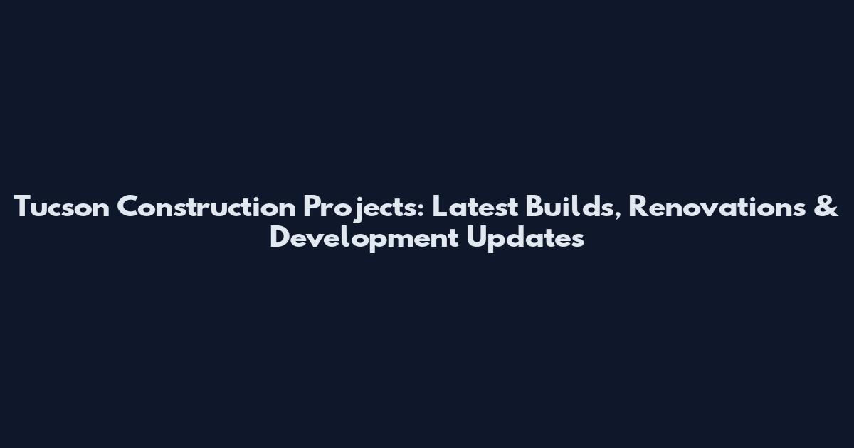 Tucson Construction Projects: Latest Builds, Renovations & Development Updates