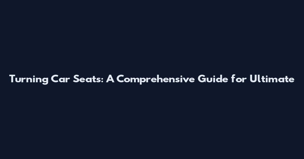 Turning Car Seats: A Comprehensive Guide for Ultimate