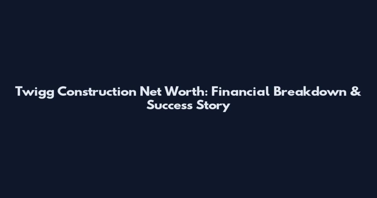 Twigg Construction Net Worth: Financial Breakdown & Success Story