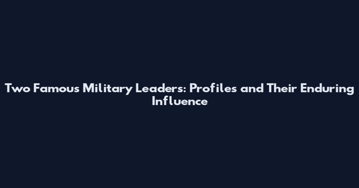 Two Famous Military Leaders: Profiles and Their Enduring Influence