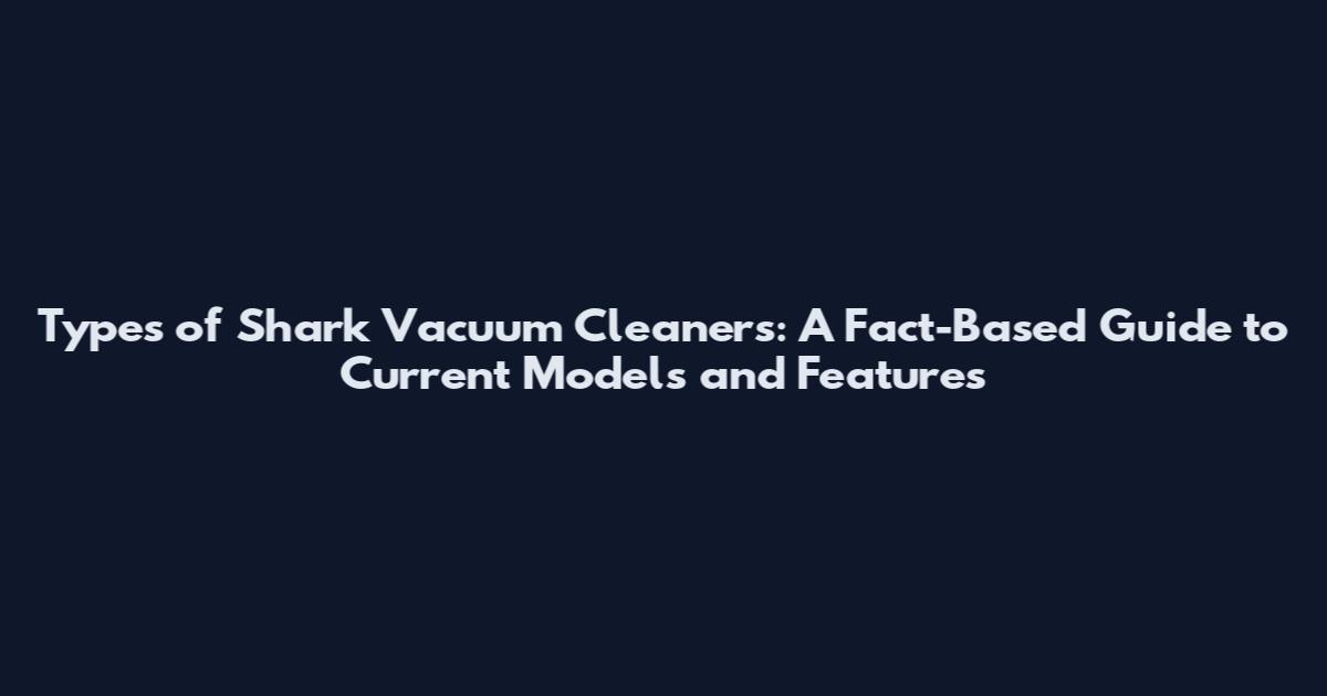 Types of Shark Vacuum Cleaners: A Fact-Based Guide to Current Models and Features