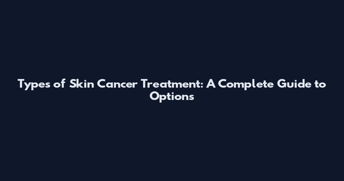 Types of Skin Cancer Treatment: A Complete Guide to Options