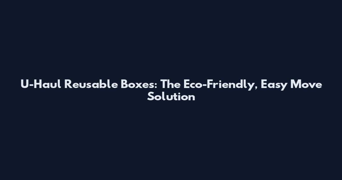U-Haul Reusable Boxes: The Eco-Friendly, Easy Move Solution