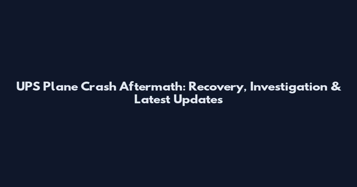 UPS Plane Crash Aftermath: Recovery, Investigation & Latest Updates