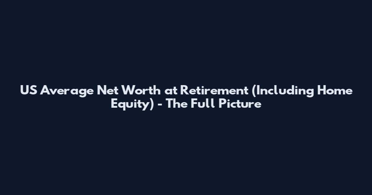 US Average Net Worth at Retirement (Including Home Equity) - The Full Picture