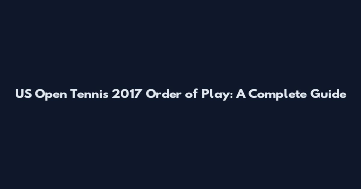 US Open Tennis 2017 Order of Play: A Complete Guide
