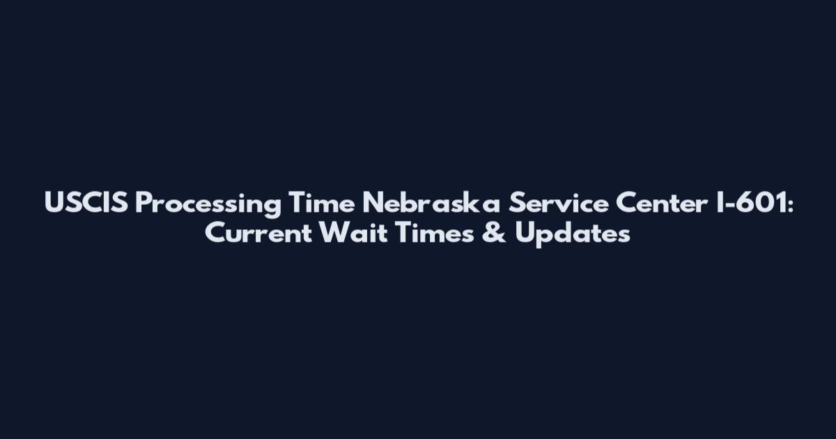 USCIS Processing Time Nebraska Service Center I-601: Current Wait Times & Updates
