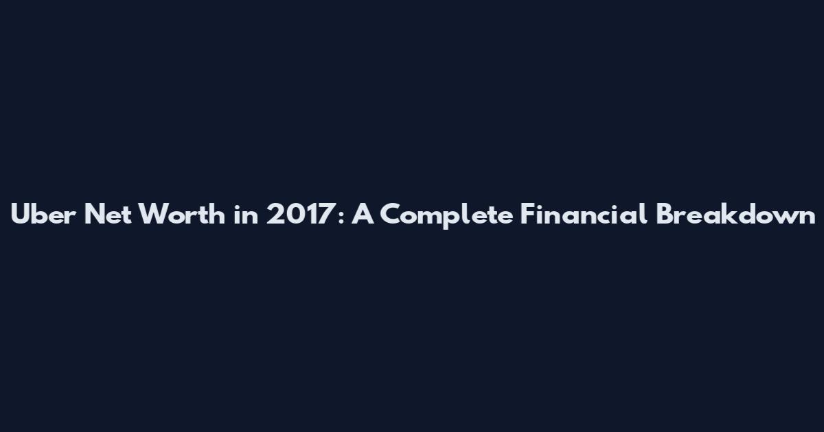 Uber Net Worth in 2017: A Complete Financial Breakdown