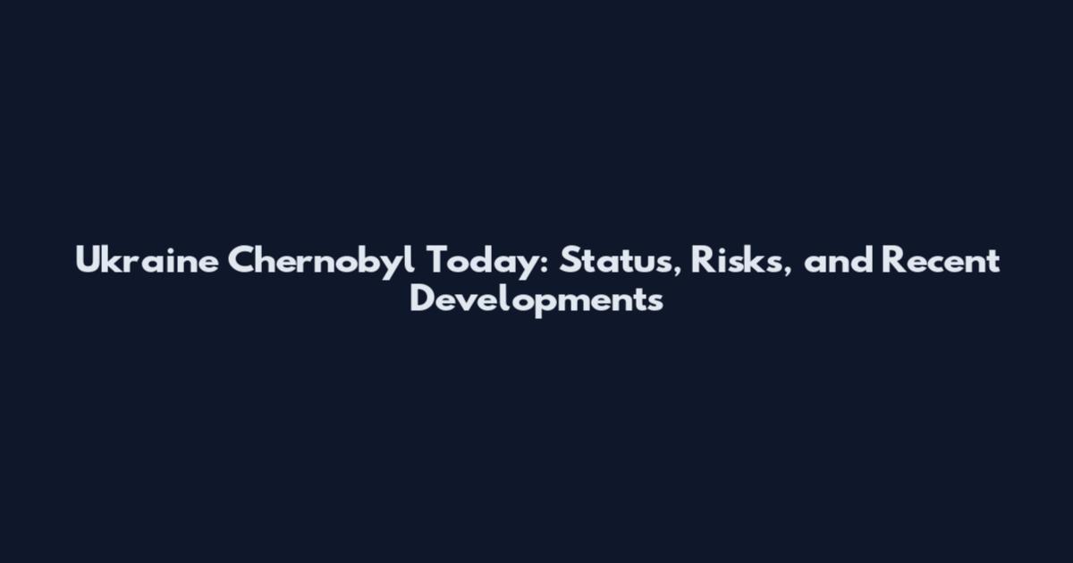 Ukraine Chernobyl Today: Status, Risks, and Recent Developments
