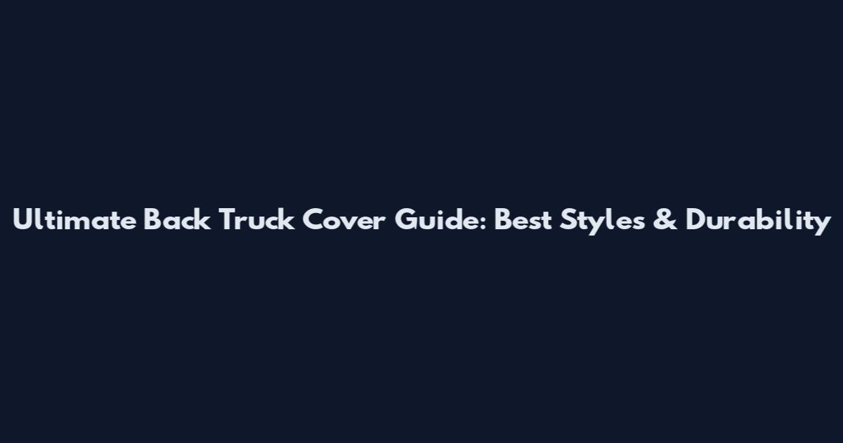 Ultimate Back Truck Cover Guide: Best Styles & Durability